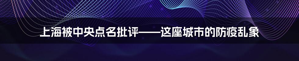 上海被中央点名批评——这座城市的防疫乱象