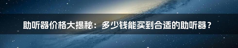 助听器价格大揭秘：多少钱能买到合适的助听器？