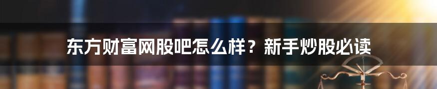 东方财富网股吧怎么样？新手炒股必读