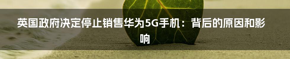 英国政府决定停止销售华为5G手机：背后的原因和影响