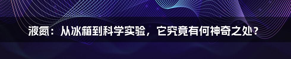 液氮：从冰箱到科学实验，它究竟有何神奇之处？