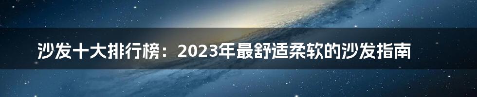 沙发十大排行榜：2023年最舒适柔软的沙发指南