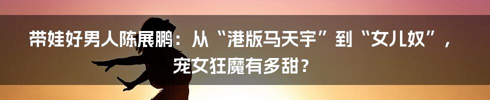 带娃好男人陈展鹏：从“港版马天宇”到“女儿奴”，宠女狂魔有多甜？