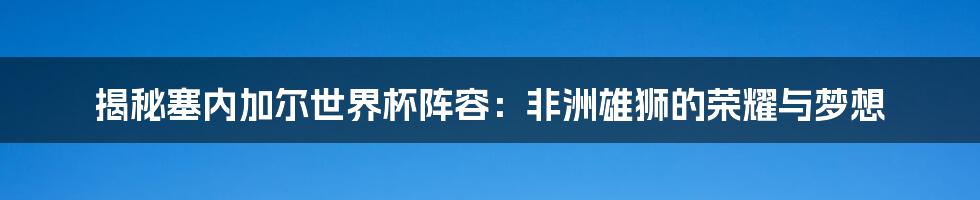 揭秘塞内加尔世界杯阵容：非洲雄狮的荣耀与梦想