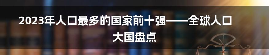 2023年人口最多的国家前十强——全球人口大国盘点