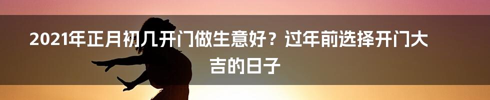 2021年正月初几开门做生意好？过年前选择开门大吉的日子