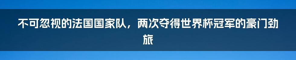 不可忽视的法国国家队，两次夺得世界杯冠军的豪门劲旅