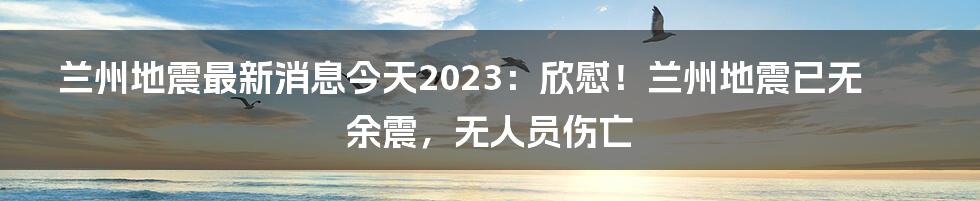 兰州地震最新消息今天2023：欣慰！兰州地震已无余震，无人员伤亡