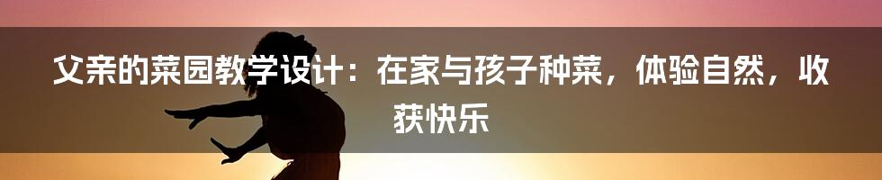 父亲的菜园教学设计：在家与孩子种菜，体验自然，收获快乐