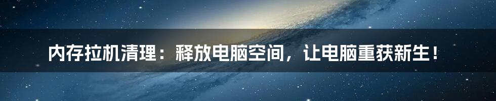 内存拉机清理：释放电脑空间，让电脑重获新生！