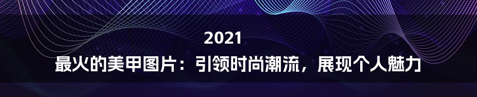 2021 最火的美甲图片：引领时尚潮流，展现个人魅力