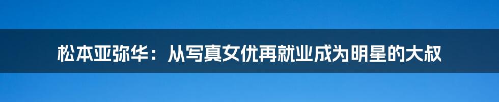 松本亚弥华：从写真女优再就业成为明星的大叔