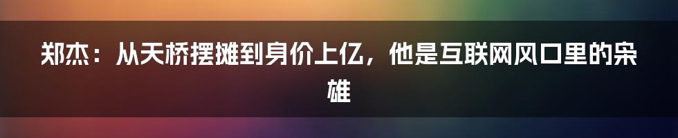 郑杰：从天桥摆摊到身价上亿，他是互联网风口里的枭雄