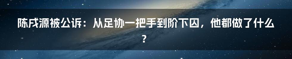 陈戌源被公诉：从足协一把手到阶下囚，他都做了什么？