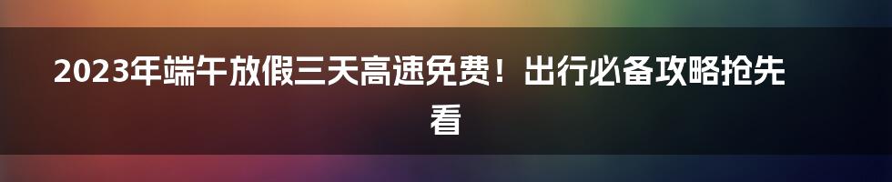 2023年端午放假三天高速免费！出行必备攻略抢先看