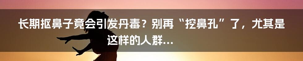 长期抠鼻子竟会引发丹毒？别再“挖鼻孔”了，尤其是这样的人群...