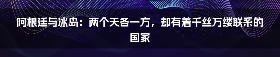 阿根廷与冰岛：两个天各一方，却有着千丝万缕联系的国家