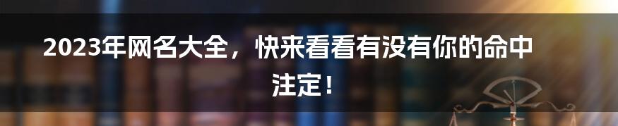 2023年网名大全，快来看看有没有你的命中注定！