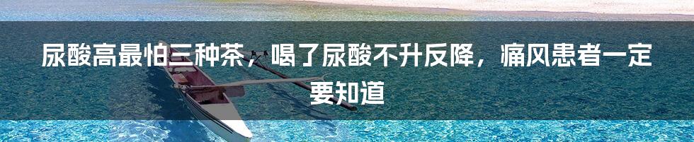 尿酸高最怕三种茶，喝了尿酸不升反降，痛风患者一定要知道