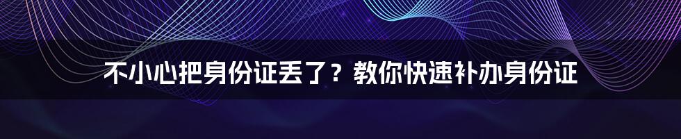 不小心把身份证丢了？教你快速补办身份证