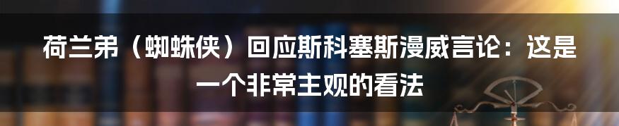 荷兰弟（蜘蛛侠）回应斯科塞斯漫威言论：这是一个非常主观的看法