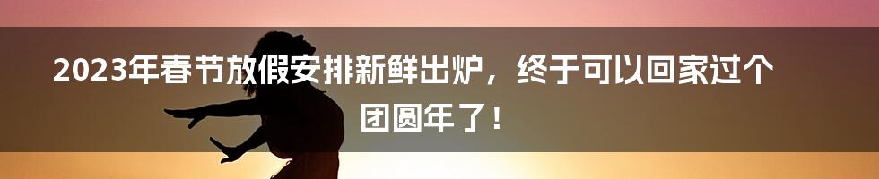 2023年春节放假安排新鲜出炉，终于可以回家过个团圆年了！