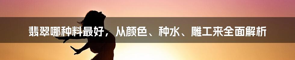 翡翠哪种料最好，从颜色、种水、雕工来全面解析