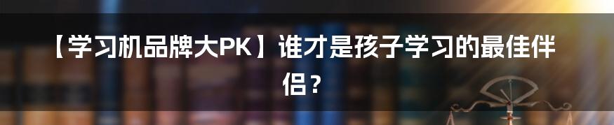 【学习机品牌大PK】谁才是孩子学习的最佳伴侣？