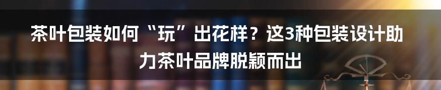 茶叶包装如何“玩”出花样？这3种包装设计助力茶叶品牌脱颖而出