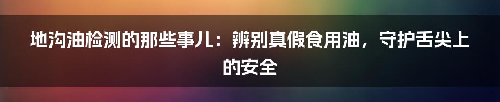 地沟油检测的那些事儿：辨别真假食用油，守护舌尖上的安全