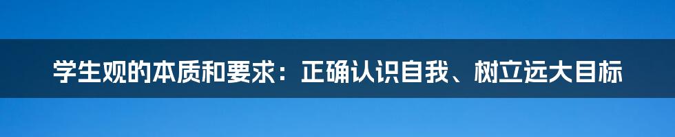 学生观的本质和要求：正确认识自我、树立远大目标