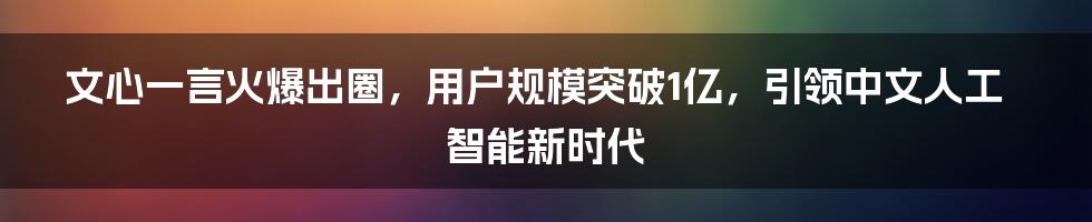 文心一言火爆出圈，用户规模突破1亿，引领中文人工智能新时代