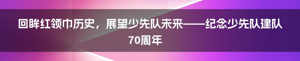 回眸红领巾历史，展望少先队未来——纪念少先队建队70周年