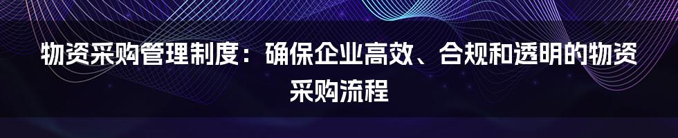 物资采购管理制度：确保企业高效、合规和透明的物资采购流程