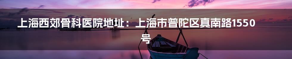 上海西郊骨科医院地址：上海市普陀区真南路1550号