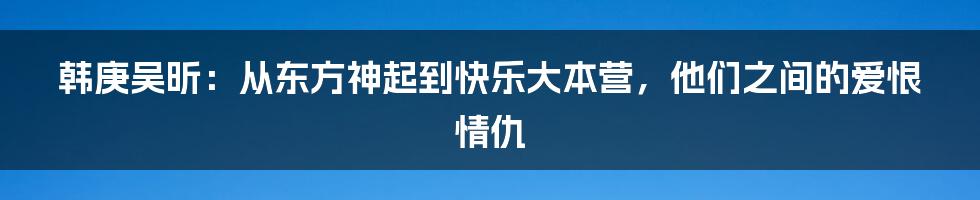 韩庚吴昕：从东方神起到快乐大本营，他们之间的爱恨情仇