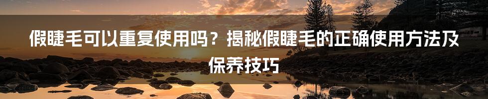 假睫毛可以重复使用吗？揭秘假睫毛的正确使用方法及保养技巧