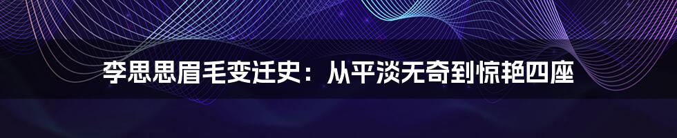 李思思眉毛变迁史：从平淡无奇到惊艳四座