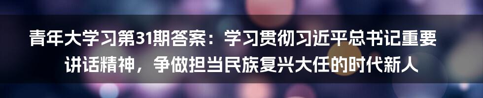 青年大学习第31期答案：学习贯彻习近平总书记重要讲话精神，争做担当民族复兴大任的时代新人