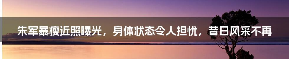 朱军暴瘦近照曝光，身体状态令人担忧，昔日风采不再