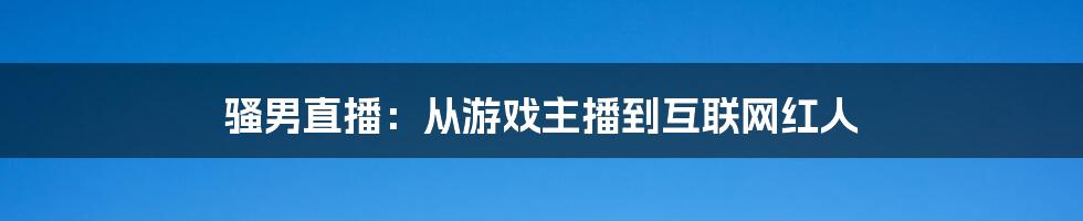 骚男直播：从游戏主播到互联网红人