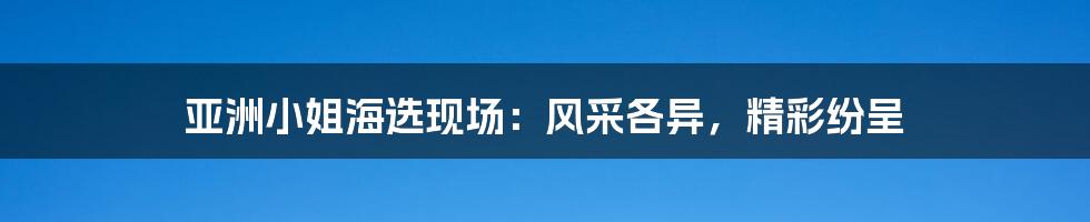 亚洲小姐海选现场：风采各异，精彩纷呈