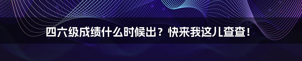 四六级成绩什么时候出？快来我这儿查查！