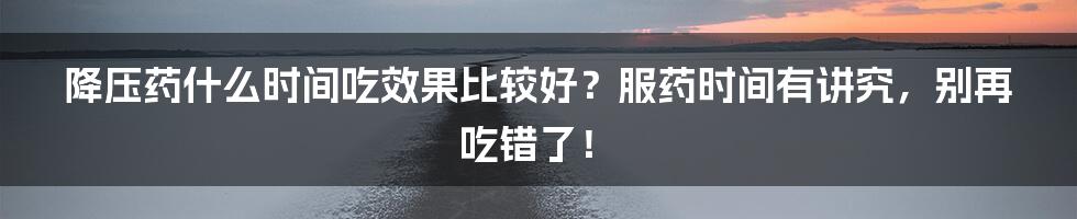 降压药什么时间吃效果比较好？服药时间有讲究，别再吃错了！