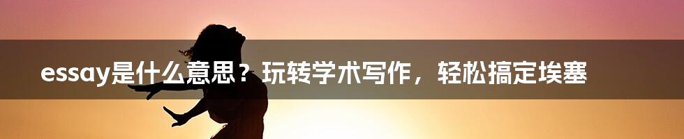 essay是什么意思？玩转学术写作，轻松搞定埃塞