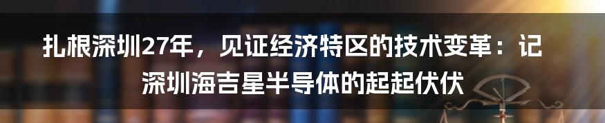 扎根深圳27年，见证经济特区的技术变革：记深圳海吉星半导体的起起伏伏