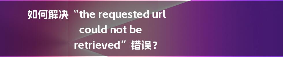 如何解决“the requested url could not be retrieved”错误？