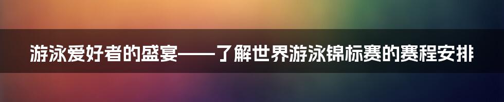 游泳爱好者的盛宴——了解世界游泳锦标赛的赛程安排