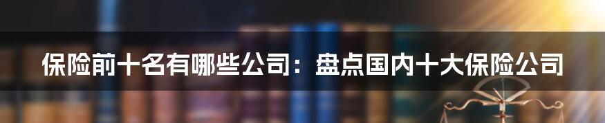 保险前十名有哪些公司：盘点国内十大保险公司