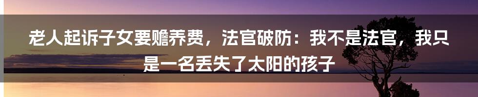 老人起诉子女要赡养费，法官破防：我不是法官，我只是一名丢失了太阳的孩子